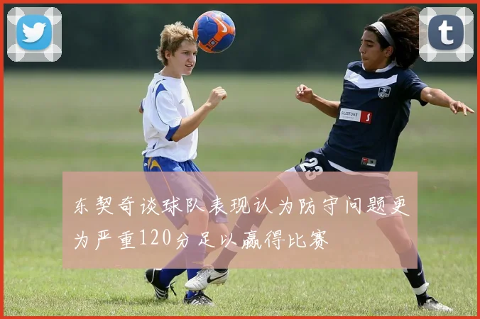 东契奇谈球队表现认为防守问题更为严重120分足以赢得比赛