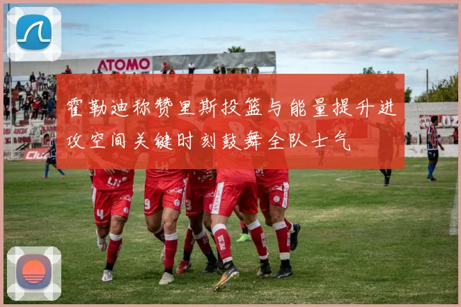 霍勒迪称赞里斯投篮与能量提升进攻空间关键时刻鼓舞全队士气