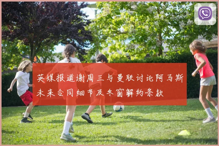 英媒报道谢周三与曼联讨论阿马斯未来合同细节及冬窗解约条款