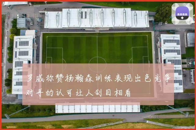 罗威称赞杨瀚森训练表现出色竞争对手的认可让人刮目相看