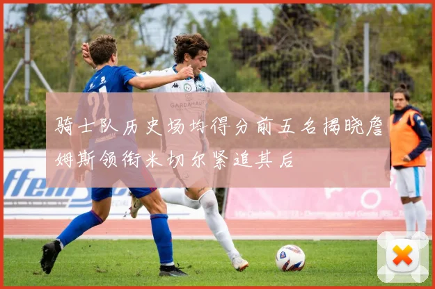 骑士队历史场均得分前五名揭晓詹姆斯领衔米切尔紧追其后