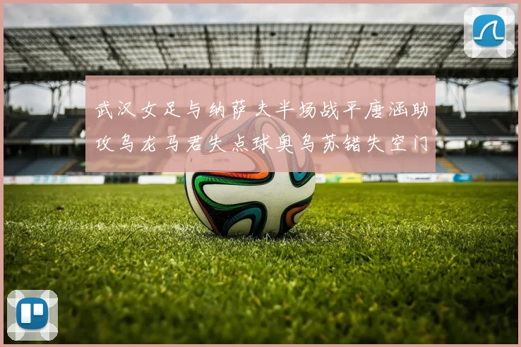 武汉女足与纳萨夫半场战平唐涵助攻乌龙马君失点球奥乌苏错失空门良机