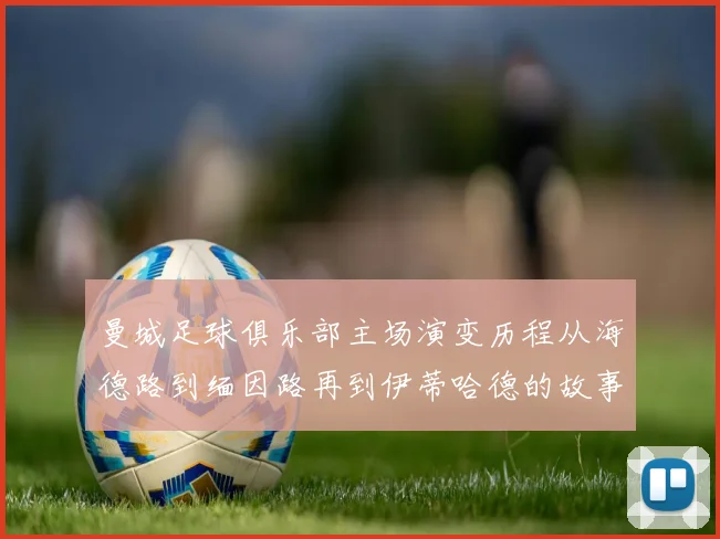 曼城足球俱乐部主场演变历程从海德路到缅因路再到伊蒂哈德的故事