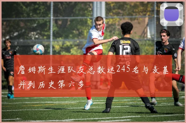 詹姆斯生涯队友总数达245名与麦基并列历史第六多