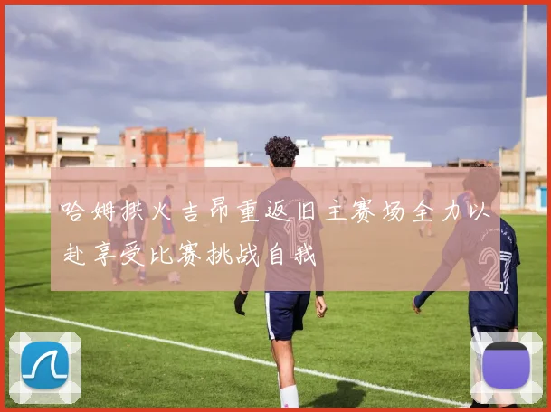 哈姆拱火吉昂重返旧主赛场全力以赴享受比赛挑战自我