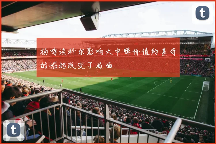 杨鸣谈科尔影响大中锋价值约基奇的崛起改变了局面