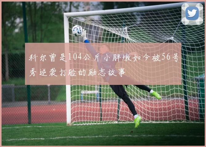 科尔曾是104公斤小胖墩如今被56号秀逆袭打脸的励志故事
