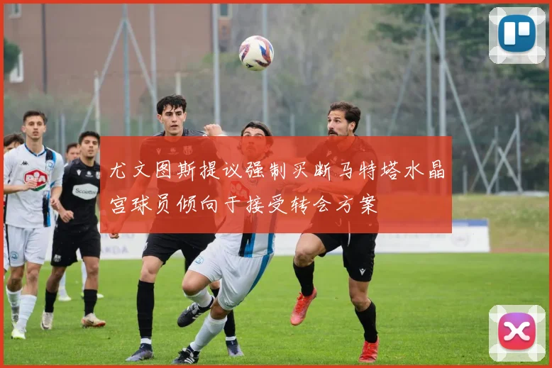 尤文图斯提议强制买断马特塔水晶宫球员倾向于接受转会方案