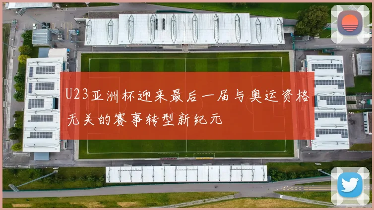 U23亚洲杯迎来最后一届与奥运资格无关的赛事转型新纪元