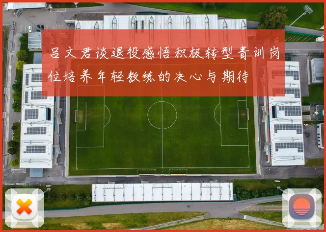 吕文君谈退役感悟积极转型青训岗位培养年轻教练的决心与期待