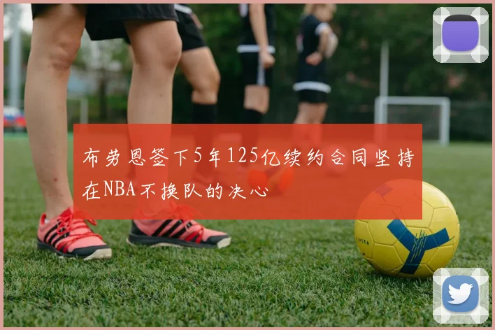 布劳恩签下5年125亿续约合同坚持在NBA不换队的决心