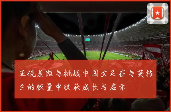 正视差距与挑战中国女足在与英格兰的较量中收获成长与启示