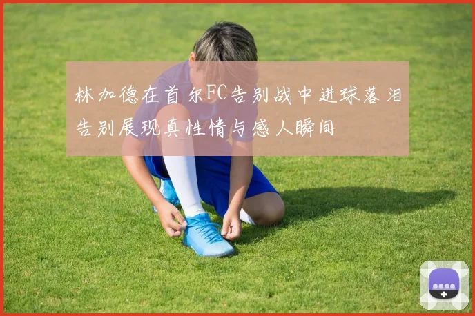 林加德在首尔FC告别战中进球落泪告别展现真性情与感人瞬间