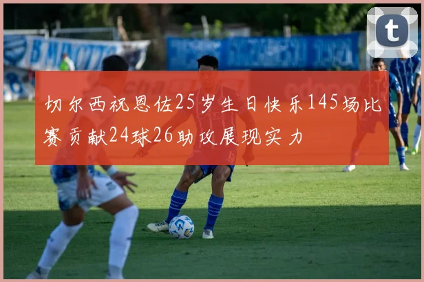 切尔西祝恩佐25岁生日快乐145场比赛贡献24球26助攻展现实力