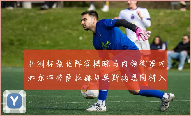 非洲杯最佳阵容揭晓马内领衔塞内加尔四将萨拉赫与奥斯梅恩同样入选
