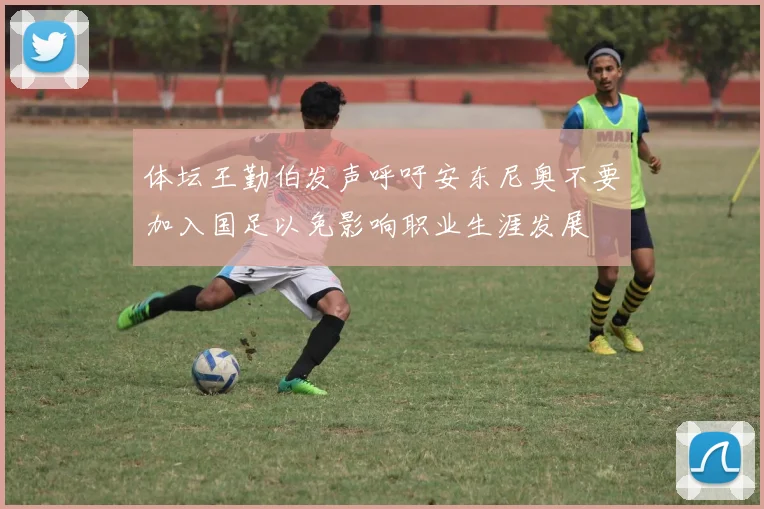体坛王勤伯发声呼吁安东尼奥不要加入国足以免影响职业生涯发展