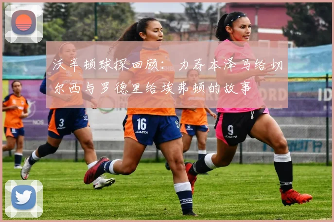 沃辛顿球探回顾：力荐本泽马给切尔西与罗德里给埃弗顿的故事