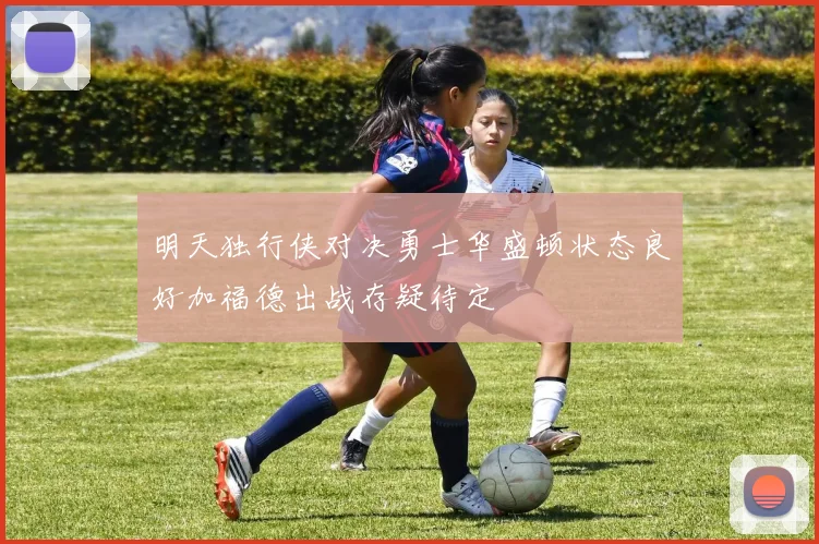 明天独行侠对决勇士华盛顿状态良好加福德出战存疑待定
