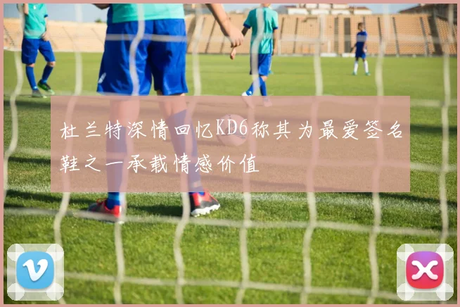 杜兰特深情回忆KD6称其为最爱签名鞋之一承载情感价值