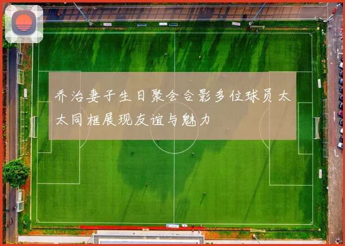 乔治妻子生日聚会合影多位球员太太同框展现友谊与魅力
