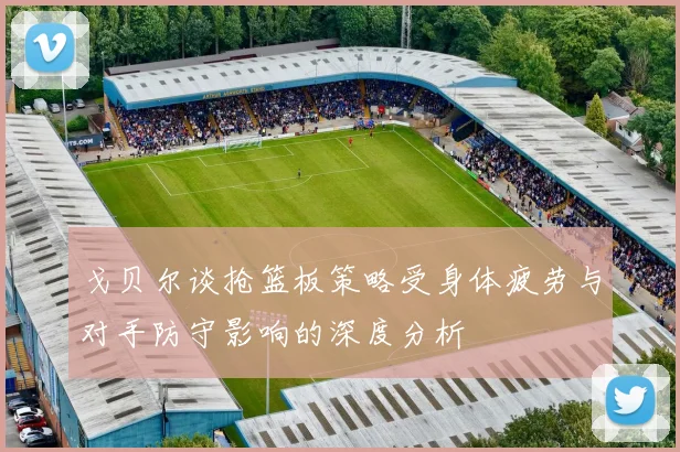 戈贝尔谈抢篮板策略受身体疲劳与对手防守影响的深度分析