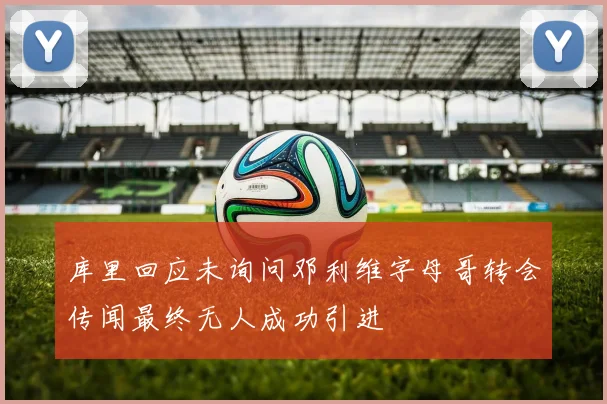 库里回应未询问邓利维字母哥转会传闻最终无人成功引进