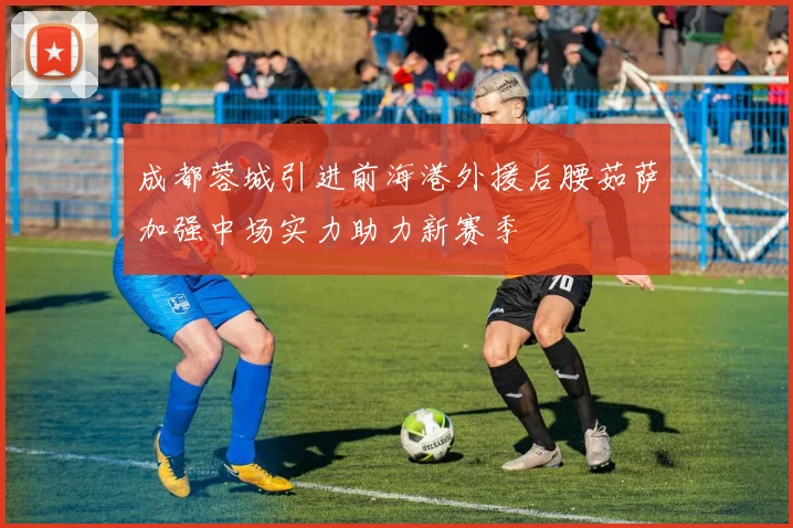 成都蓉城引进前海港外援后腰茹萨加强中场实力助力新赛季
