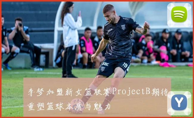李梦加盟新女篮联赛ProjectB期待重塑篮球本质与魅力