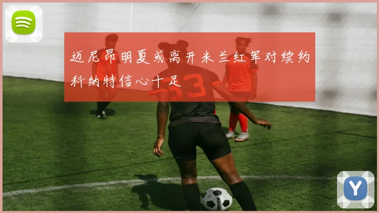 迈尼昂明夏或离开米兰红军对续约科纳特信心十足