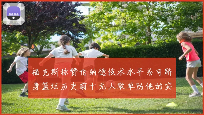 福克斯称赞伦纳德技术水平或可跻身篮坛历史前十无人敢单防他的实力