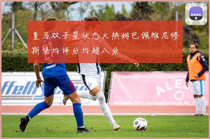 皇马双子星状态火热姆巴佩维尼修斯场均评分均超八分