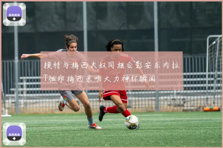 模特与梅西夫妇同框合影安东内拉T恤印梅西亲吻大力神杯瞬间