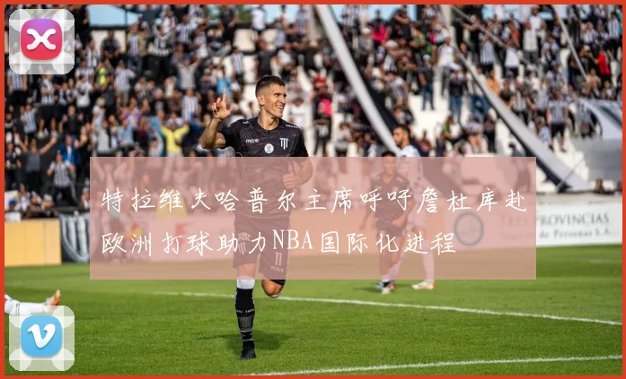 特拉维夫哈普尔主席呼吁詹杜库赴欧洲打球助力NBA国际化进程