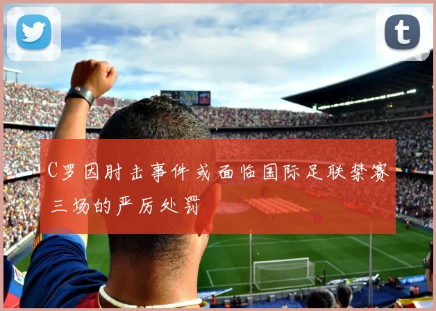 C罗因肘击事件或面临国际足联禁赛三场的严厉处罚