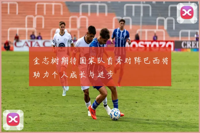 金志树期待国家队首秀对阵巴西将助力个人成长与进步