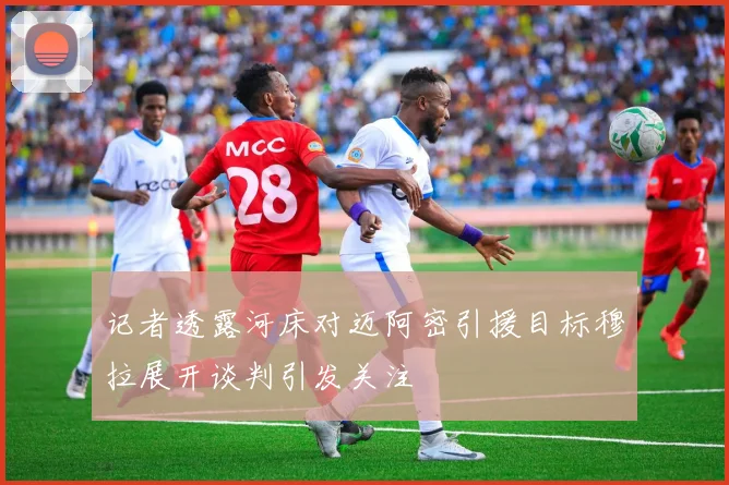 记者透露河床对迈阿密引援目标穆拉展开谈判引发关注