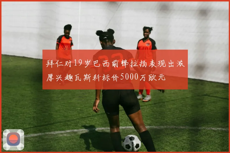 拜仁对19岁巴西前锋拉扬表现出浓厚兴趣瓦斯科标价5000万欧元